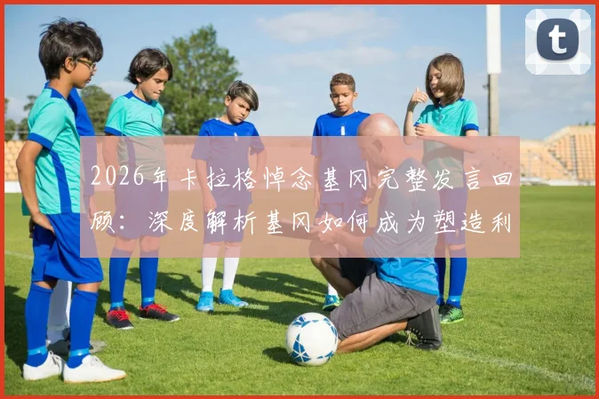2026年卡拉格悼念基冈完整发言回顾：深度解析基冈如何成为塑造利物浦面貌的灵魂人物，附其职业生涯关键贡献