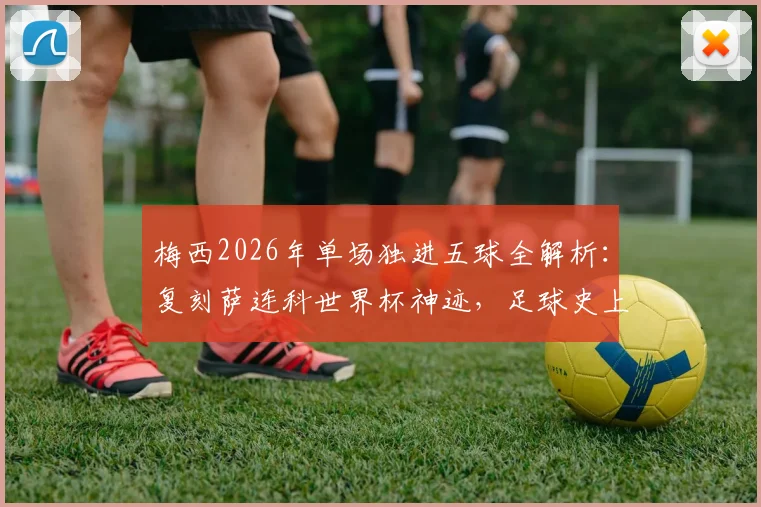 梅西2026年单场独进五球全解析：复刻萨连科世界杯神迹，足球史上单场五球球员盘点