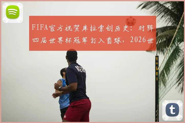 FIFA官方祝贺库拉索创历史:对阵四届世界杯冠军打入首球,2026世界杯征程受关注