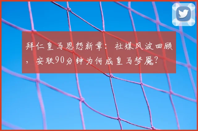 拜仁皇马恩怨新章：社媒风波回顾，安联90分钟为何成皇马梦魇？