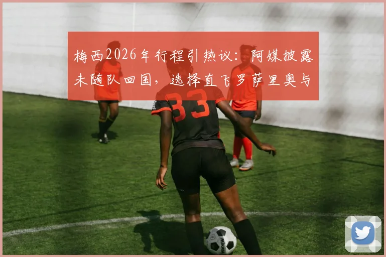 梅西2026年行程引热议:阿媒披露未随队回国,选择直飞罗萨里奥与家人团聚的背后考量