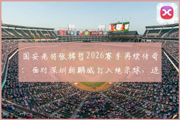 国安老将张稀哲2026赛季再续传奇：面对深圳新鹏城打入绝杀球，连续17个赛季进球纪录如何达成？