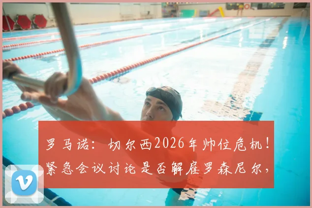 罗马诺：切尔西2026年帅位危机！紧急会议讨论是否解雇罗森尼尔，下课原因深度剖析