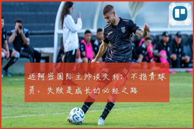 迈阿密国际主帅谈失利:不指责球员,失败是成长的必经之路
