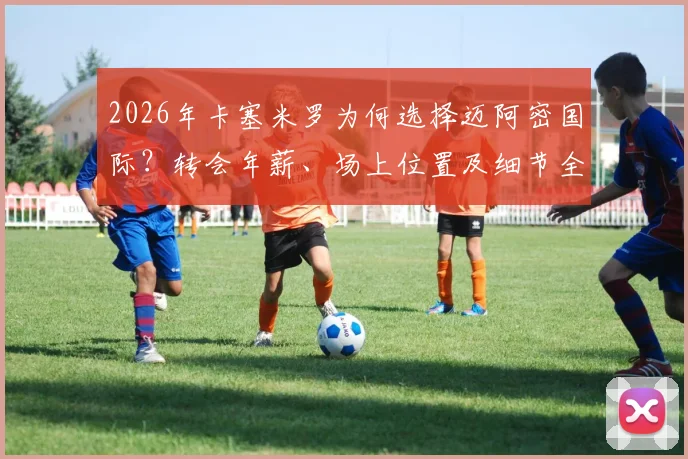 2026年卡塞米罗为何选择迈阿密国际?转会年薪、场上位置及细节全面解读