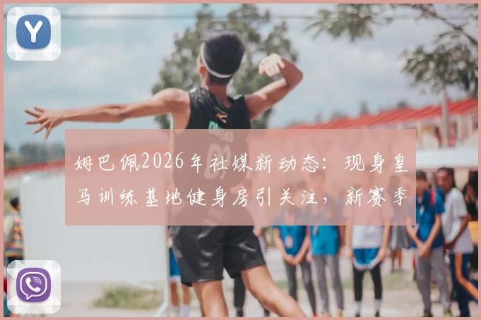 姆巴佩2026年社媒新动态：现身皇马训练基地健身房引关注，新赛季备战细节引热议