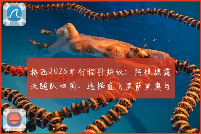 梅西2026年行程引热议：阿媒披露未随队回国，选择直飞罗萨里奥与家人团聚的背后考量